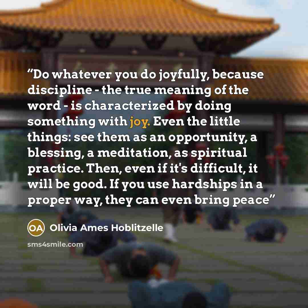 “Do whatever you do joyfully, because discipline - the true meaning of the word - is characterized by doing something with joy. Even the little things: see them as an opportunity, a blessing, a meditation, as spiritual practice. Then, even if it's difficult, it will be good. If you use hardships in…” quote by Olivia Ames Hoblitzelle