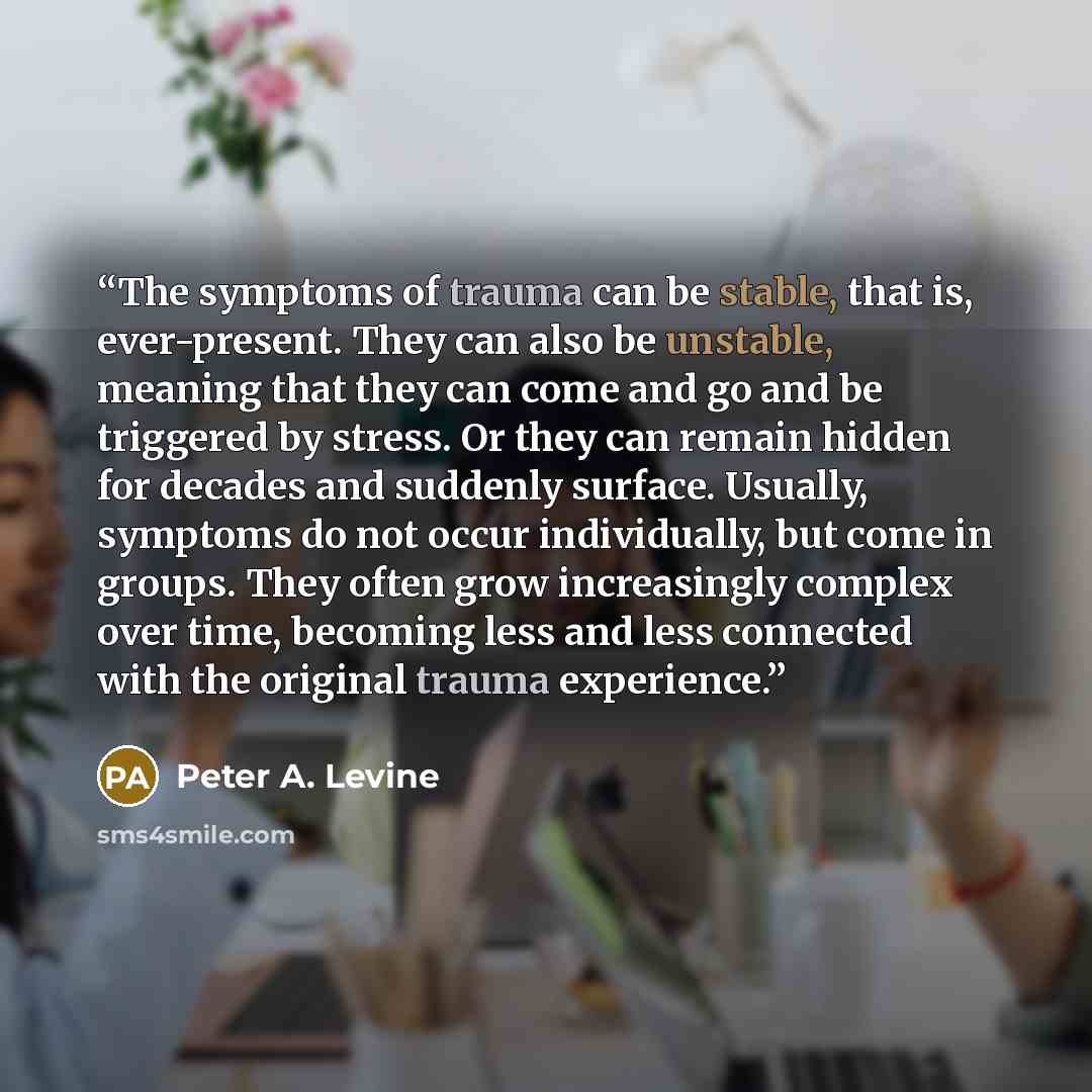 “The symptoms of trauma can be stable, that is, ever-present. They can also be unstable, meaning that they can come and go and be triggered by stress. Or they can remain hidden for decades and suddenly surface. Usually, symptoms do not occur individually, but come in groups. They often grow…” quote by Peter A. Levine