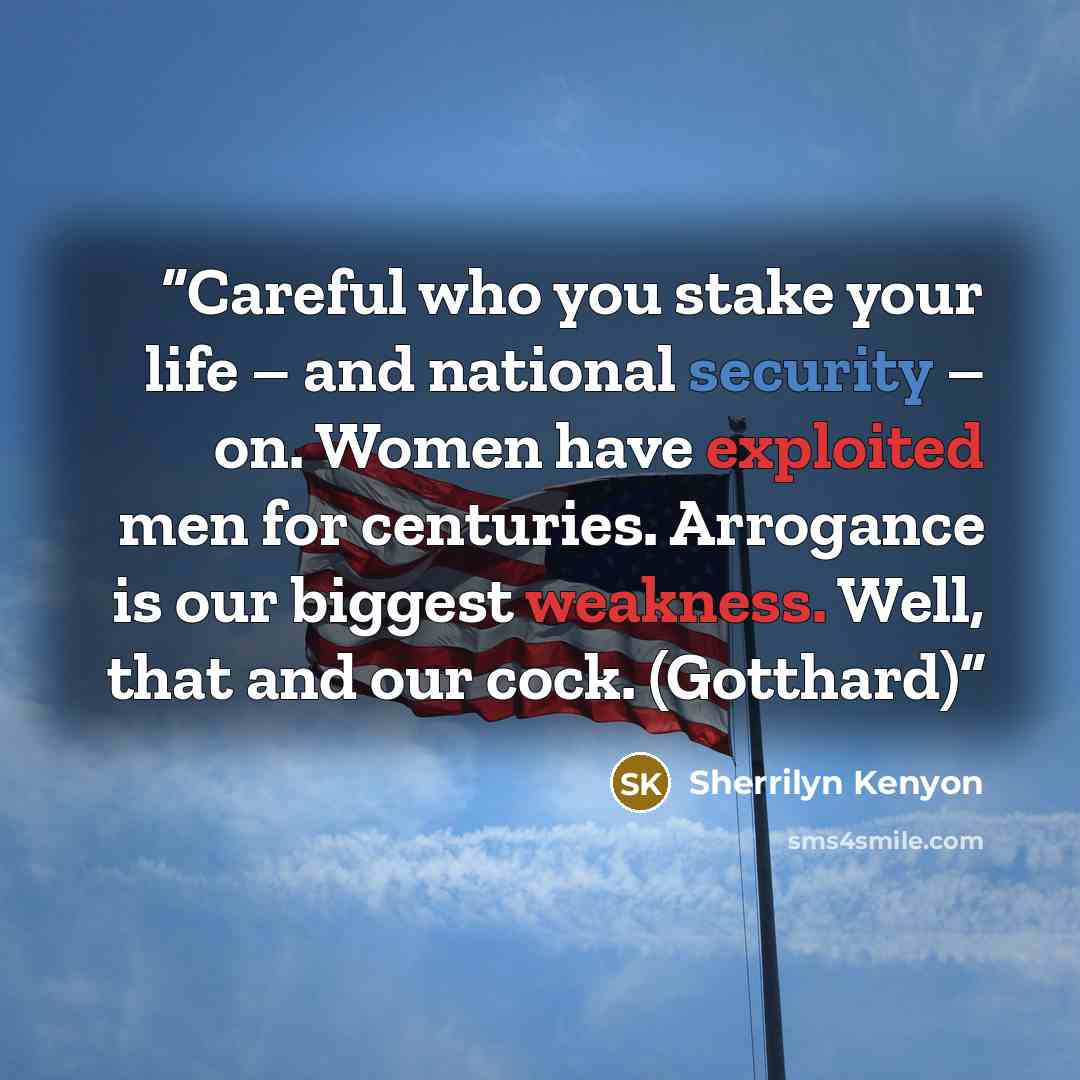 “Careful who you stake your life – and national security – on. Women have exploited men for centuries. Arrogance is our biggest weakness. Well, that and our cock. (Gotthard)” quote by Sherrilyn Kenyon