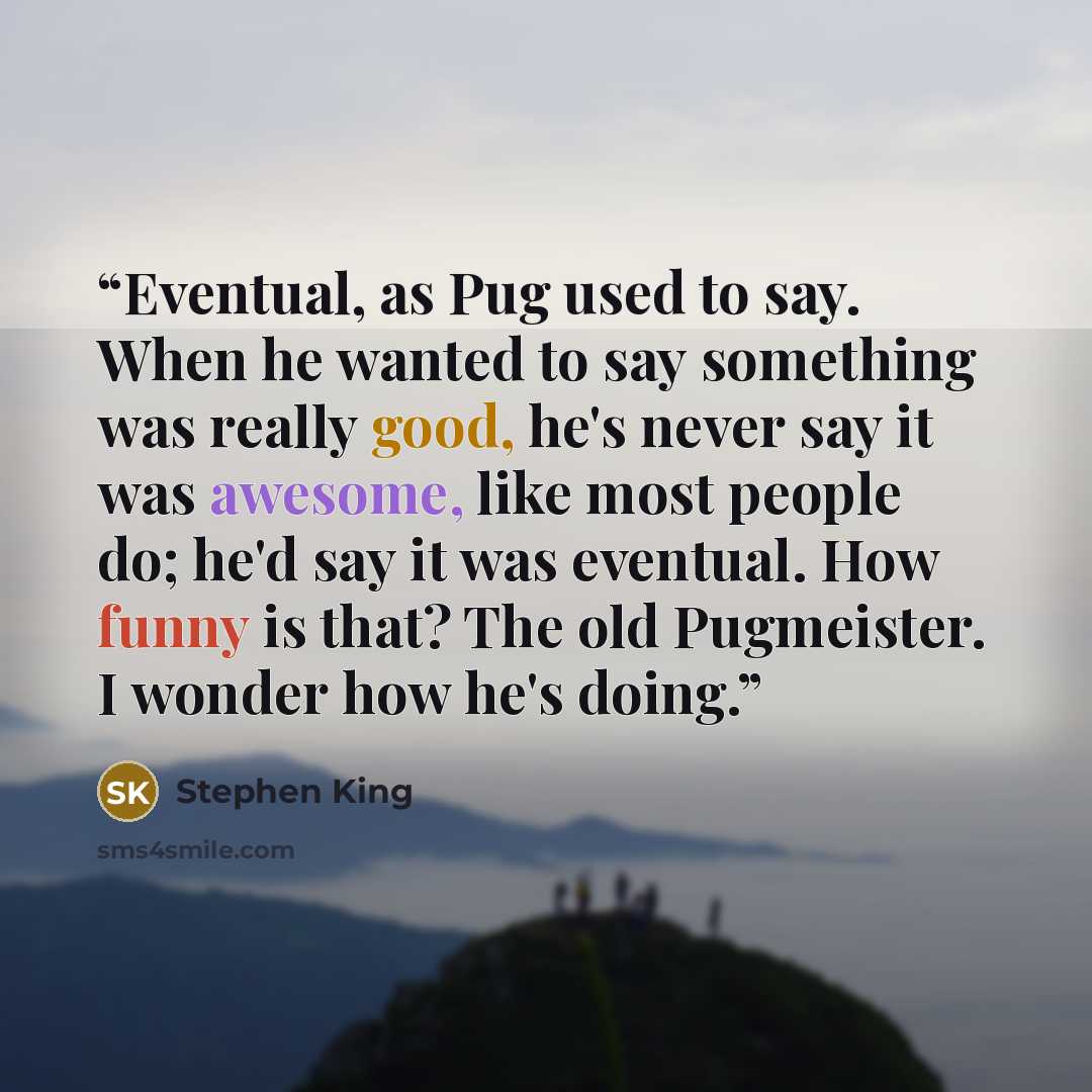 “Eventual, as Pug used to say. When he wanted to say something was really good, he's never say it was awesome, like most people do; he'd say it was eventual. How funny is that? The old Pugmeister. I wonder how he's doing.” quote by Stephen King