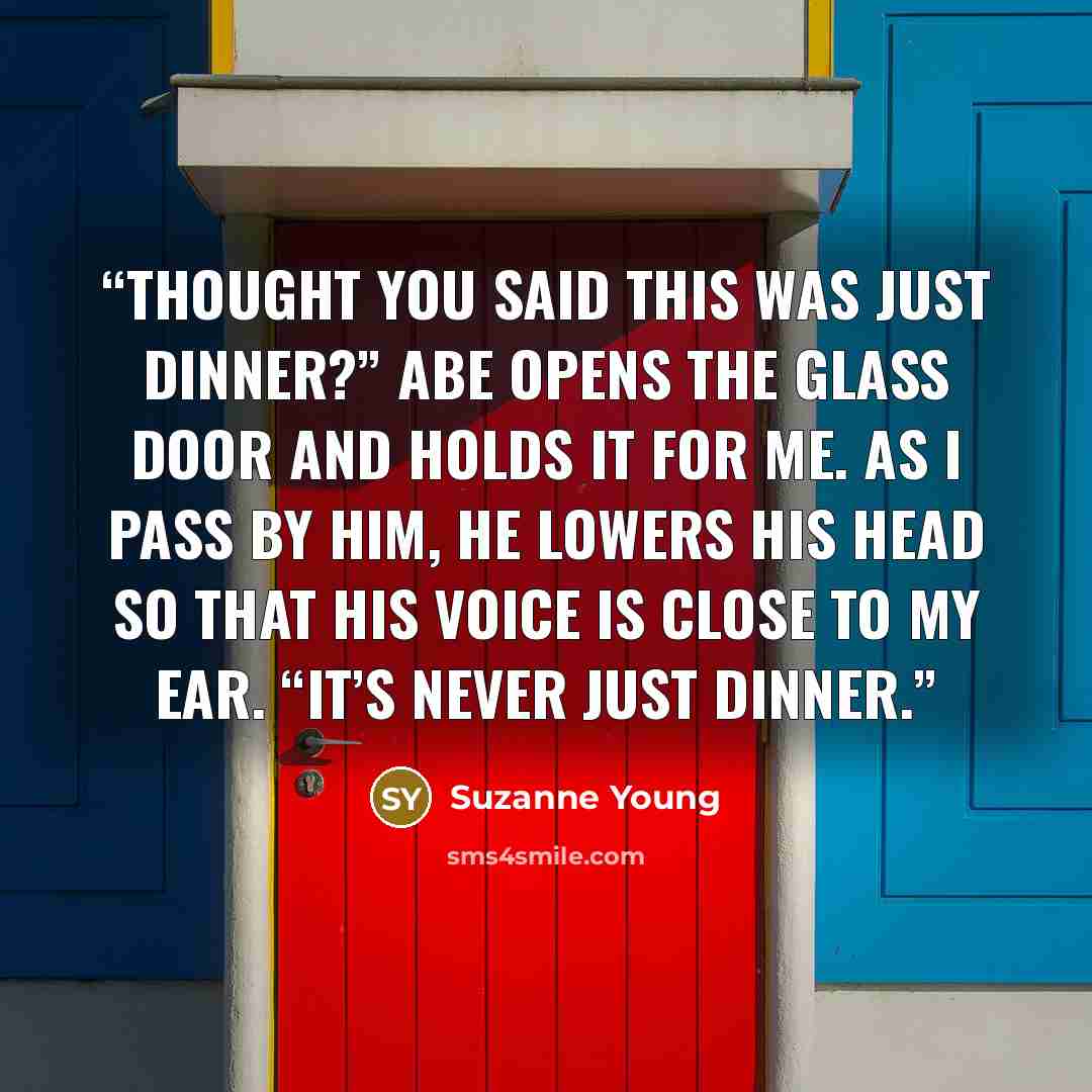 “Thought you said this was just dinner?” Abe opens the glass door and holds it for me. As I pass by him, he lowers his head so that his voice is close to my ear. “It’s never just dinner.” quote by Suzanne Young