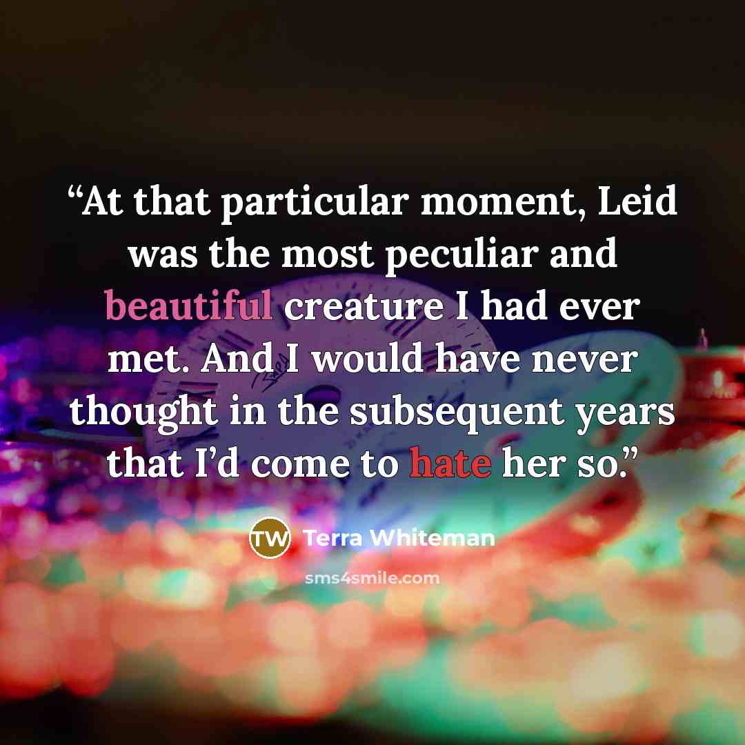 “At that particular moment, Leid was the most peculiar and beautiful creature I had ever met. And I would have never thought in the subsequent years that I’d come to hate her so.” quote by Terra Whiteman