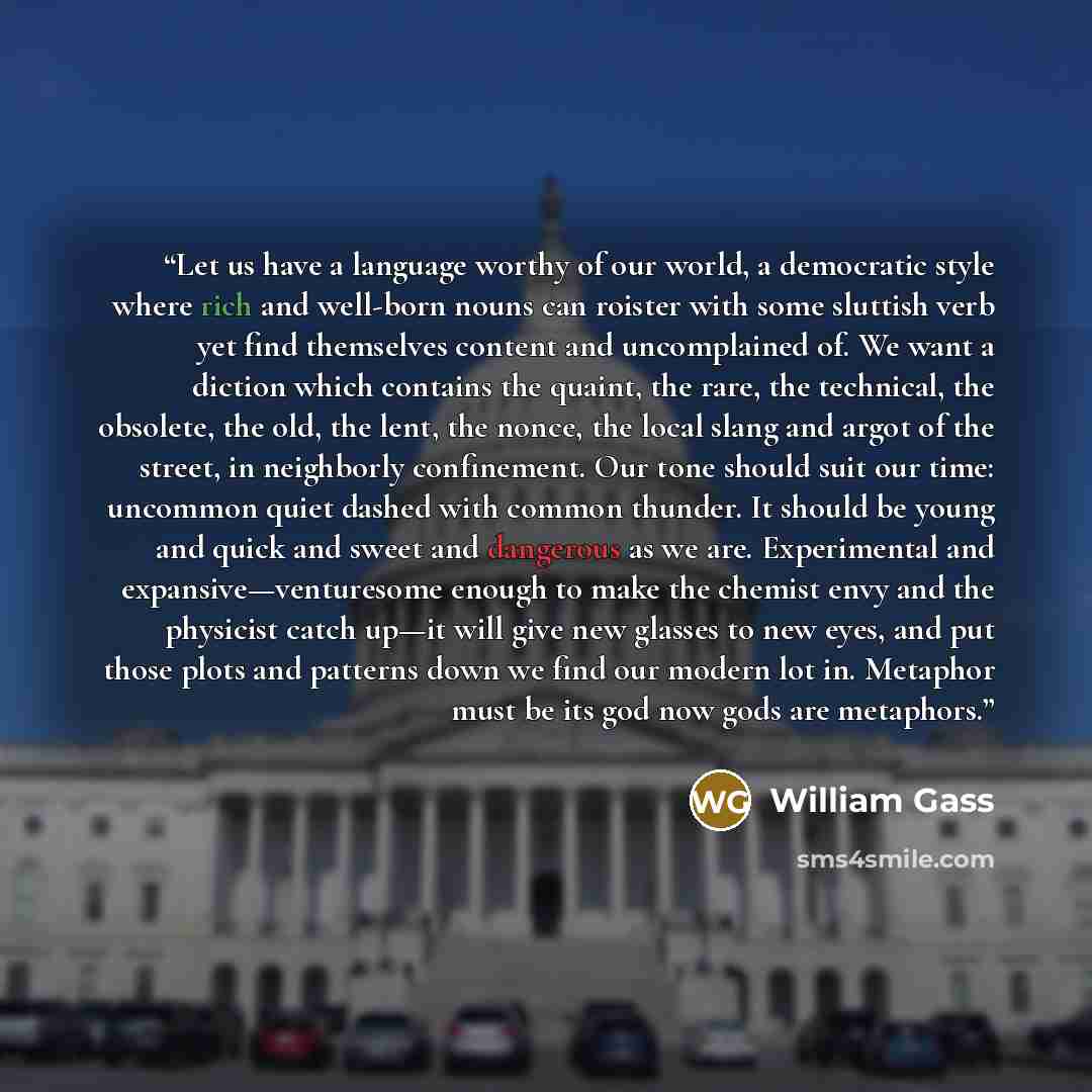 “Let us have a language worthy of our world, a democratic style where rich and well-born nouns can roister with some sluttish verb yet find themselves content and uncomplained of. We want a diction which contains the quaint, the rare, the technical, the obsolete, the old, the lent, the nonce, the…” quote by William Gass