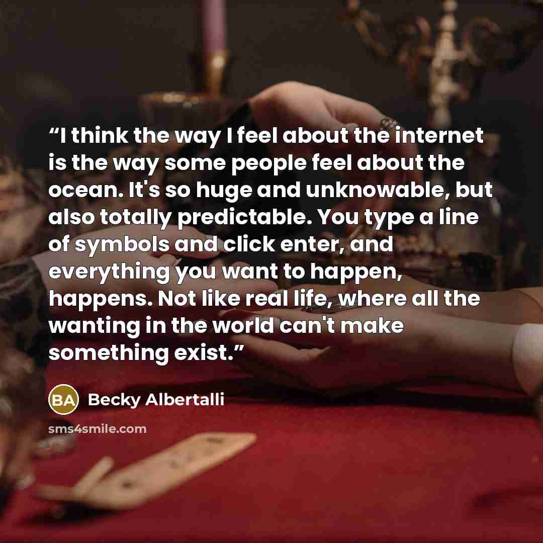 “I think the way I feel about the internet is the way some people feel about the ocean. It's so huge and unknowable, but also totally predictable. You type a line of symbols and click enter, and everything you want to happen, happens. Not like real life, where all the wanting in the world can't…” quote by Becky Albertalli