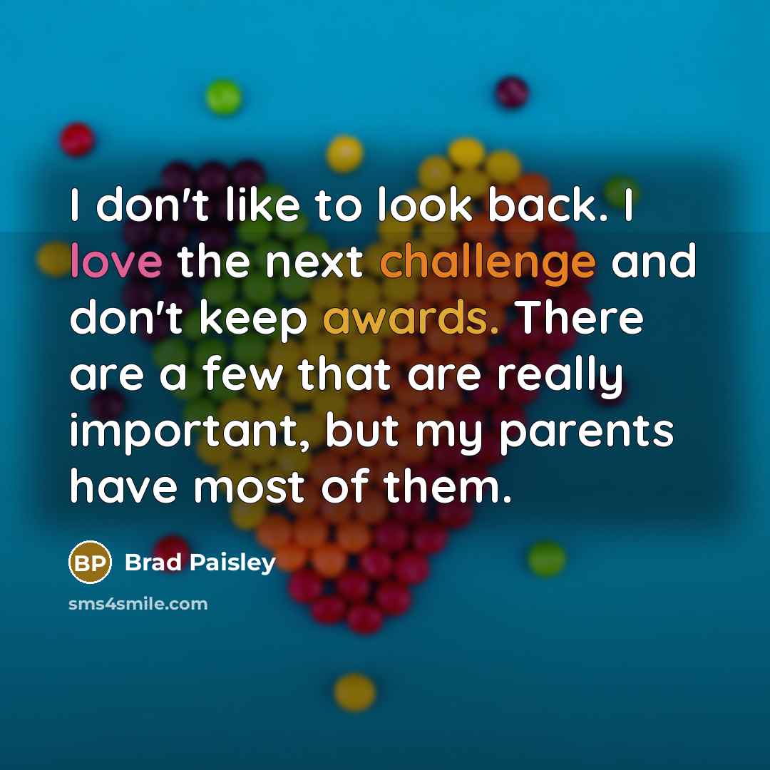 “I don't like to look back. I love the next challenge and don't keep awards. There are a few that are really important, but my parents have most of them.” quote by Brad Paisley