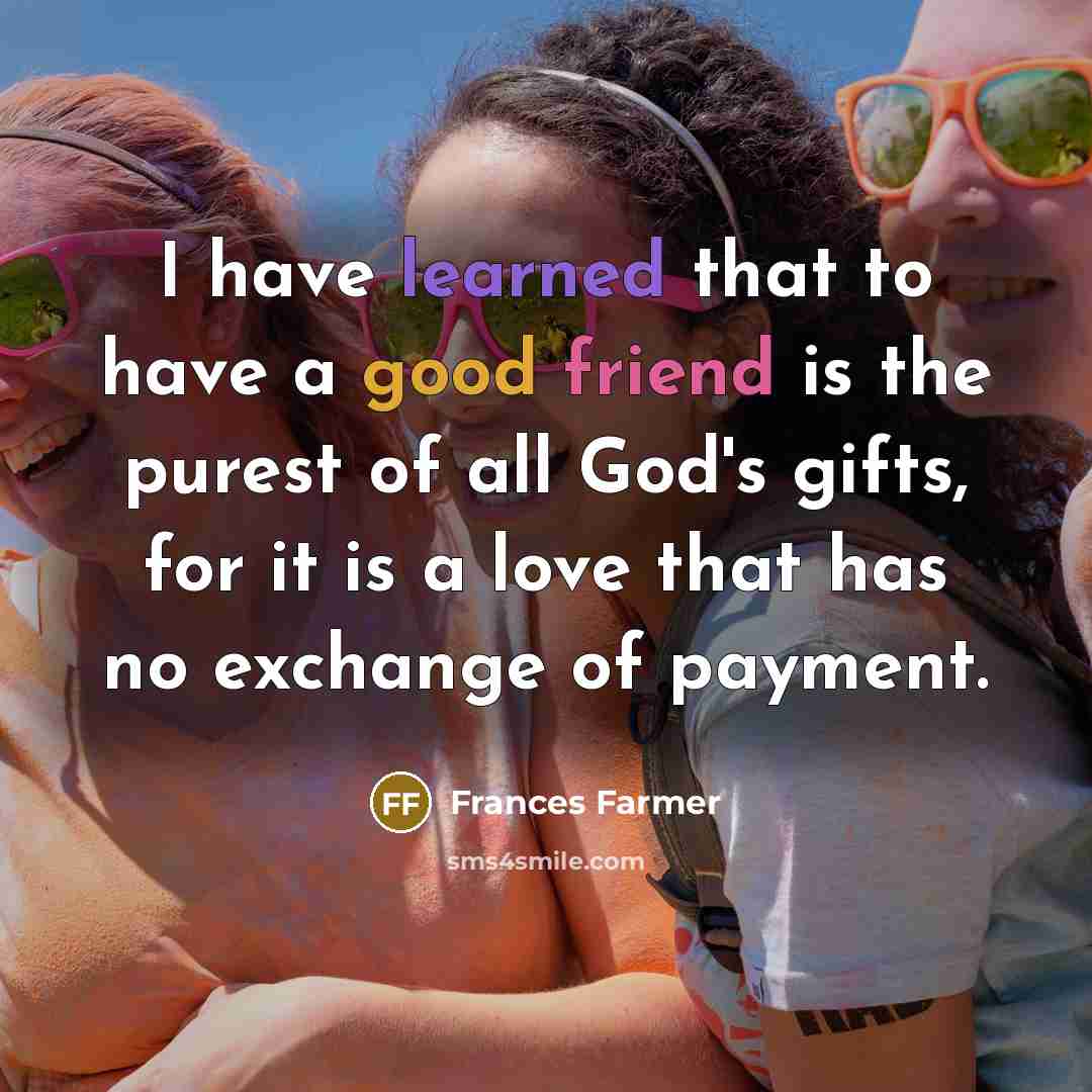 “I have learned that to have a good friend is the purest of all God's gifts, for it is a love that has no exchange of payment.” quote by Frances Farmer