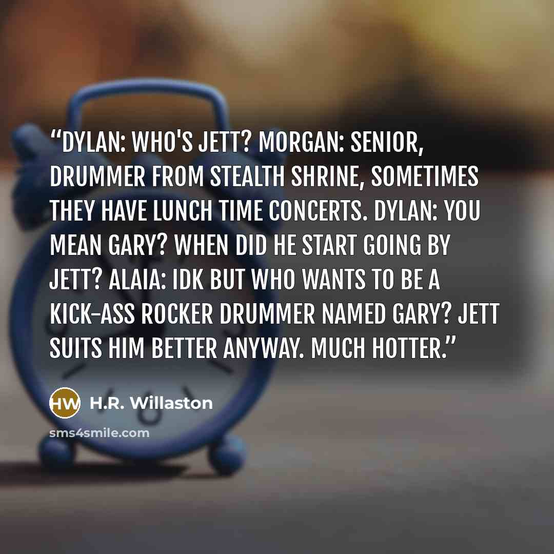 “Dylan: Who's Jett? Morgan: Senior, drummer from Stealth Shrine, sometimes they have lunch time concerts. Dylan: You mean Gary? When did he start going by Jett? Alaia: Idk but who wants to be a kick-ass rocker drummer named Gary? Jett suits him better anyway. Much hotter.” quote by H.R. Willaston