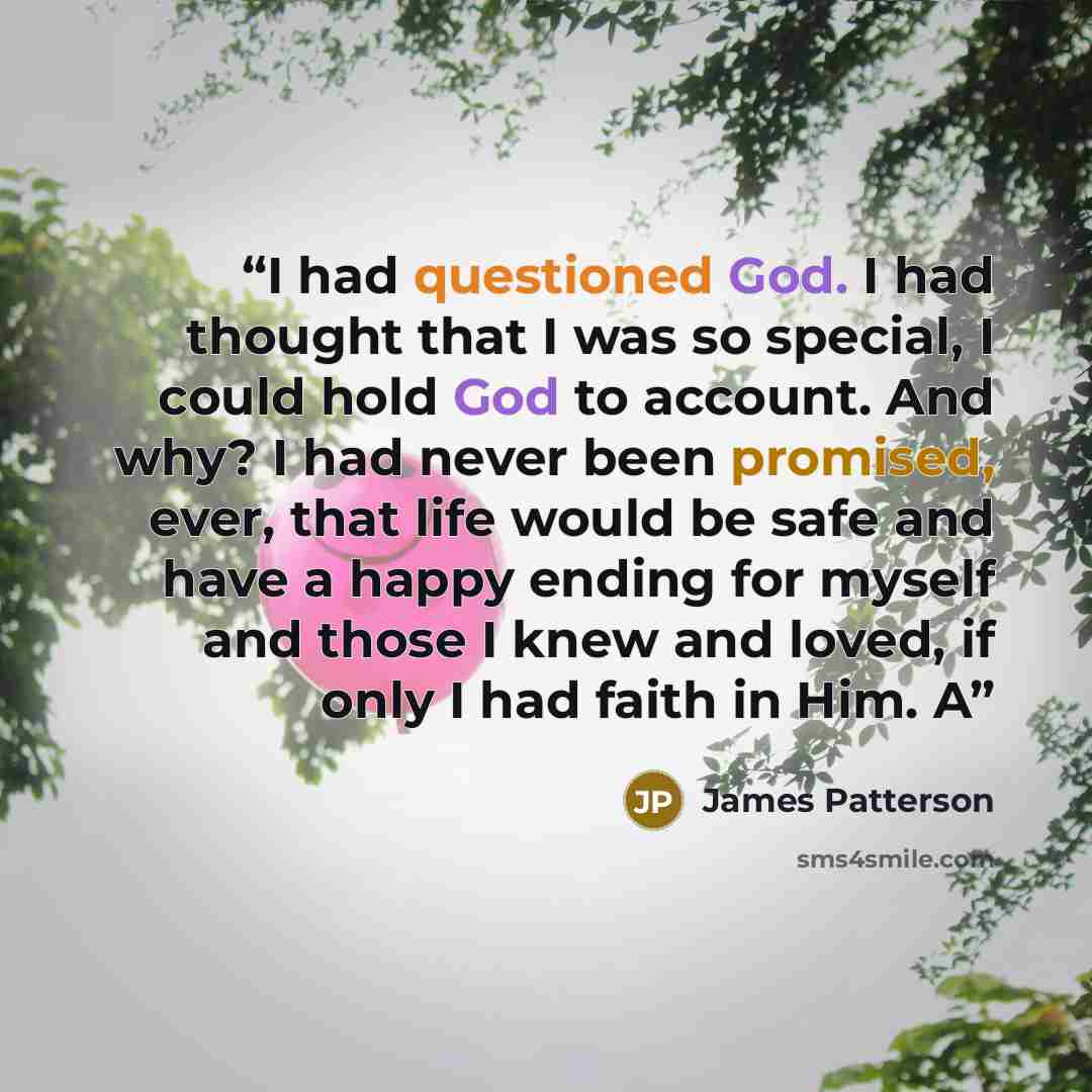 “I had questioned God. I had thought that I was so special, I could hold God to account. And why? I had never been promised, ever, that life would be safe and have a happy ending for myself and those I knew and loved, if only I had faith in Him. A” quote by James Patterson