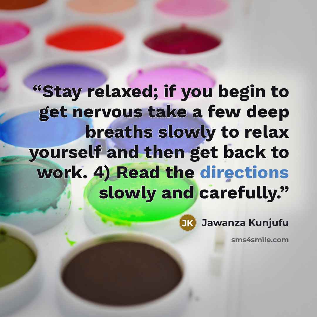“Stay relaxed; if you begin to get nervous take a few deep breaths slowly to relax yourself and then get back to work. 4) Read the directions slowly and carefully.” quote by Jawanza Kunjufu