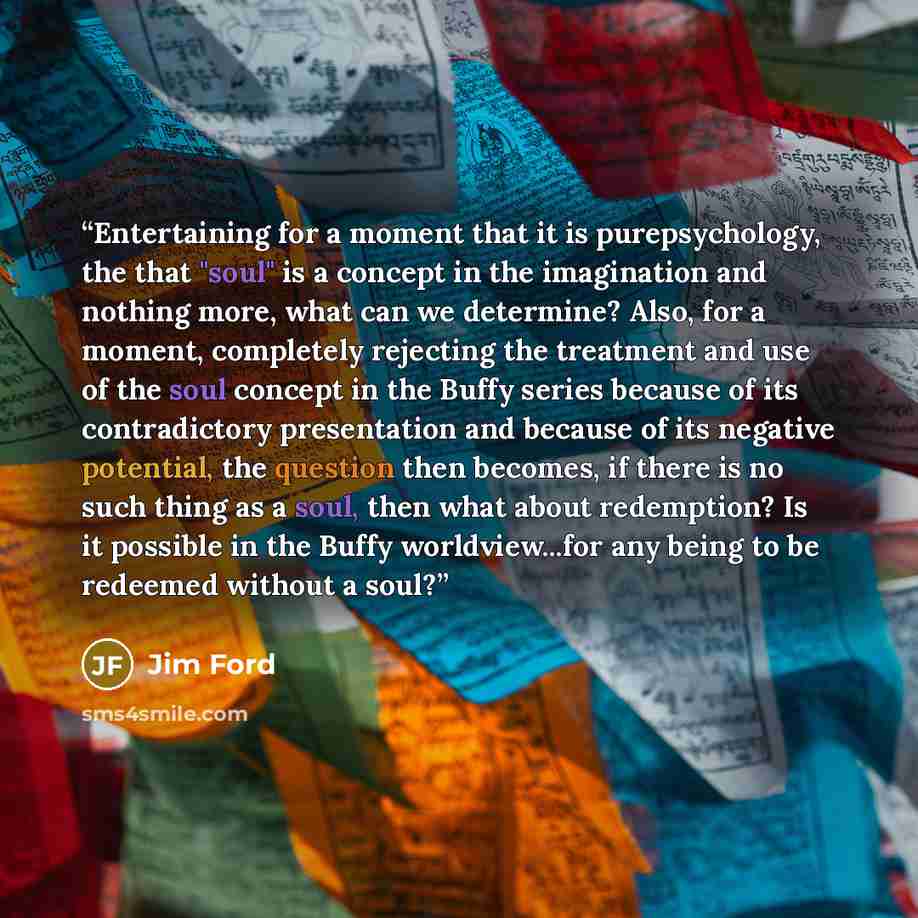 “Entertaining for a moment that it is purepsychology, the that "soul" is a concept in the imagination and nothing more, what can we determine? Also, for a moment, completely rejecting the treatment and use of the soul concept in the Buffy series because of its contradictory presentation and because…” quote by Jim Ford