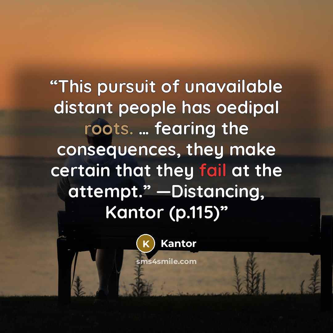 “This pursuit of unavailable distant people has oedipal roots. … fearing the consequences, they make certain that they fail at the attempt.” ―Distancing, Kantor (p.115)” quote by Kantor