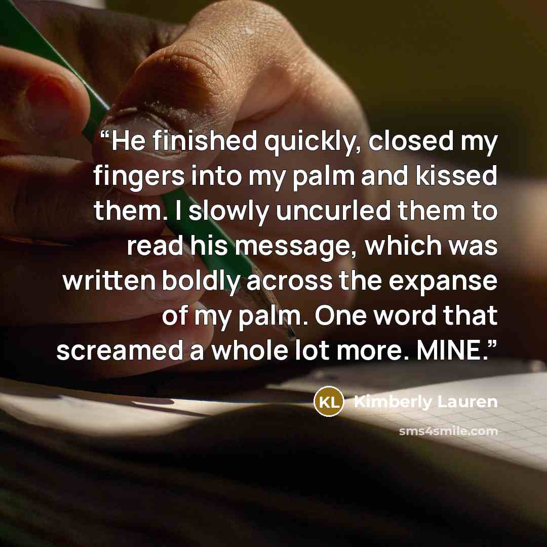 “He finished quickly, closed my fingers into my palm and kissed them. I slowly uncurled them to read his message, which was written boldly across the expanse of my palm. One word that screamed a whole lot more. MINE.” quote by Kimberly Lauren
