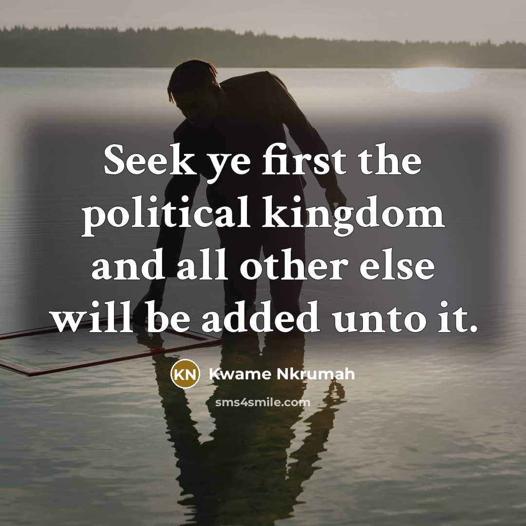 “Seek ye first the political kingdom and all other else will be added unto it.” quote by Kwame Nkrumah