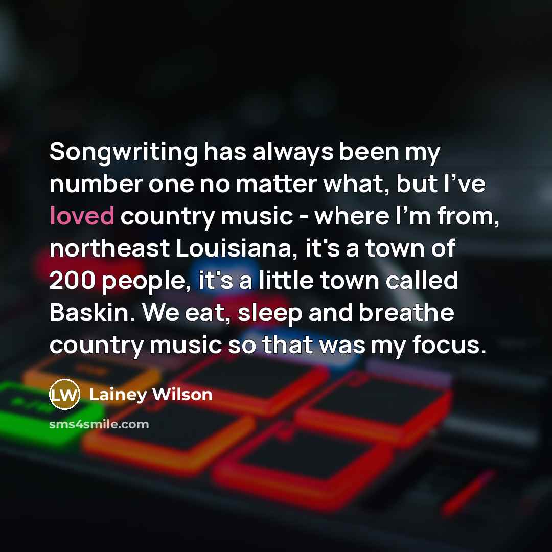 “Songwriting has always been my number one no matter what, but I've loved country music - where I'm from, northeast Louisiana, it's a town of 200 people, it's a little town called Baskin. We eat, sleep and breathe country music so that was my focus.” quote by Lainey Wilson