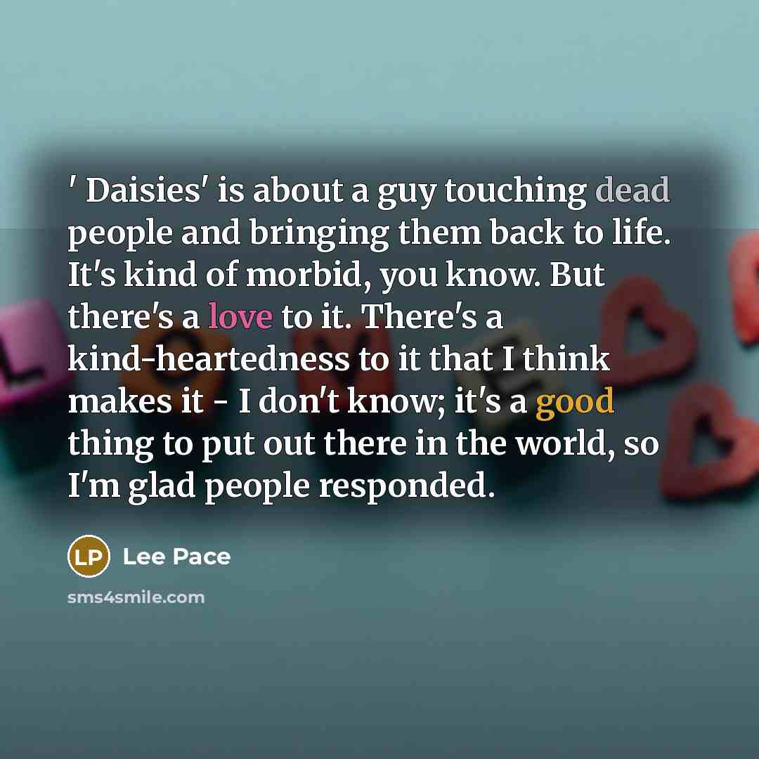 “' Daisies' is about a guy touching dead people and bringing them back to life. It's kind of morbid, you know. But there's a love to it. There's a kind-heartedness to it that I think makes it - I don't know; it's a good thing to put out there in the world, so I'm glad people responded.” quote by Lee Pace