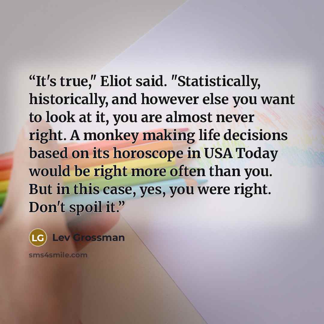 “It's true," Eliot said. "Statistically, historically, and however else you want to look at it, you are almost never right. A monkey making life decisions based on its horoscope in USA Today would be right more often than you. But in this case, yes, you were right. Don't spoil it.” quote by Lev Grossman