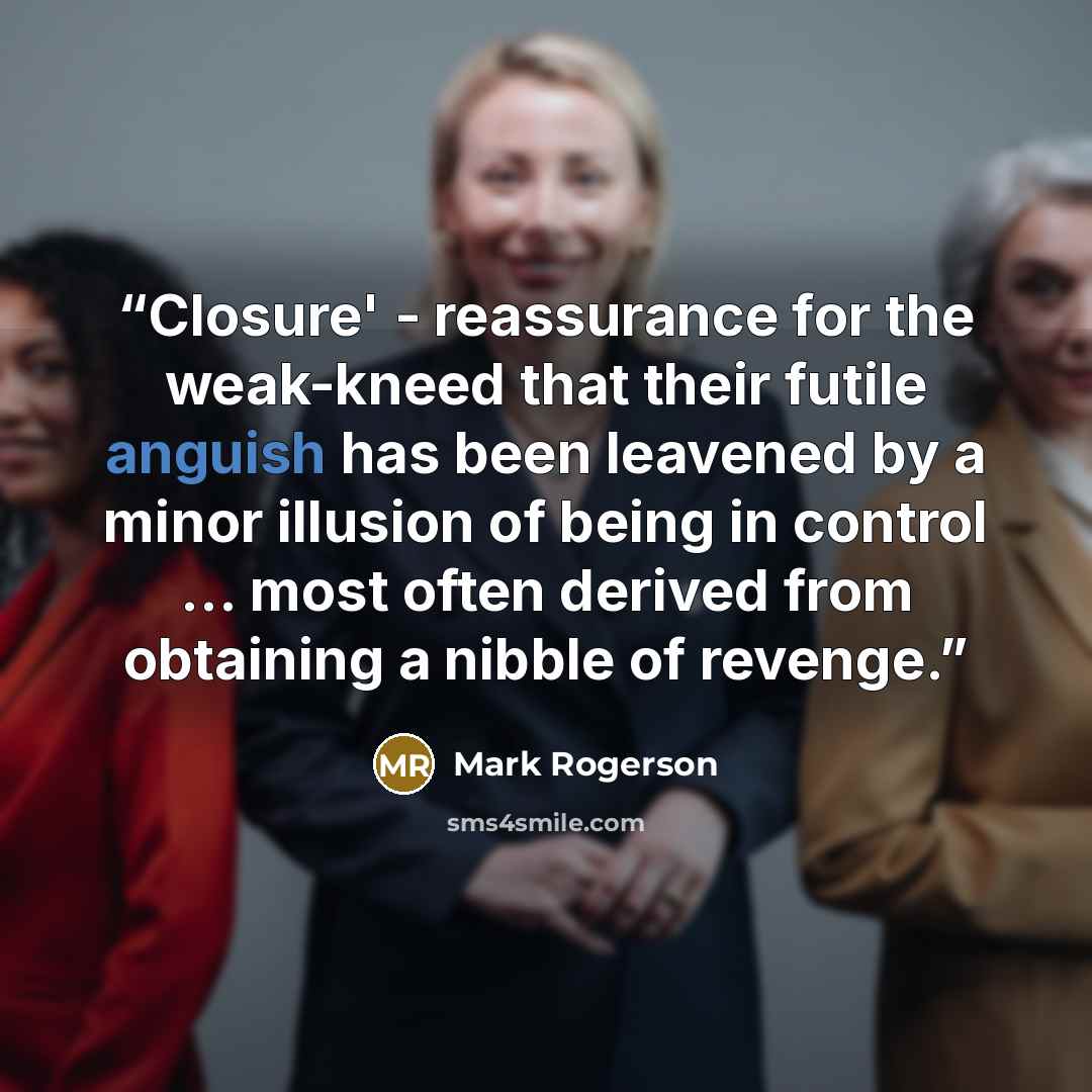 “Closure' - reassurance for the weak-kneed that their futile anguish has been leavened by a minor illusion of being in control … most often derived from obtaining a nibble of revenge.” quote by Mark Rogerson