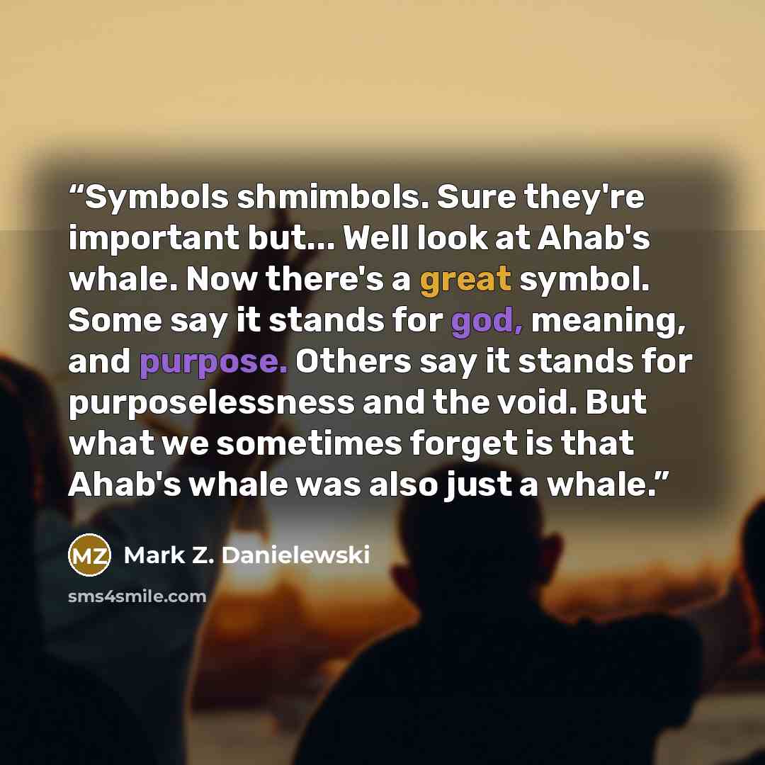 “Symbols shmimbols. Sure they're important but... Well look at Ahab's whale. Now there's a great symbol. Some say it stands for god, meaning, and purpose. Others say it stands for purposelessness and the void. But what we sometimes forget is that Ahab's whale was also just a whale.” quote by Mark Z. Danielewski