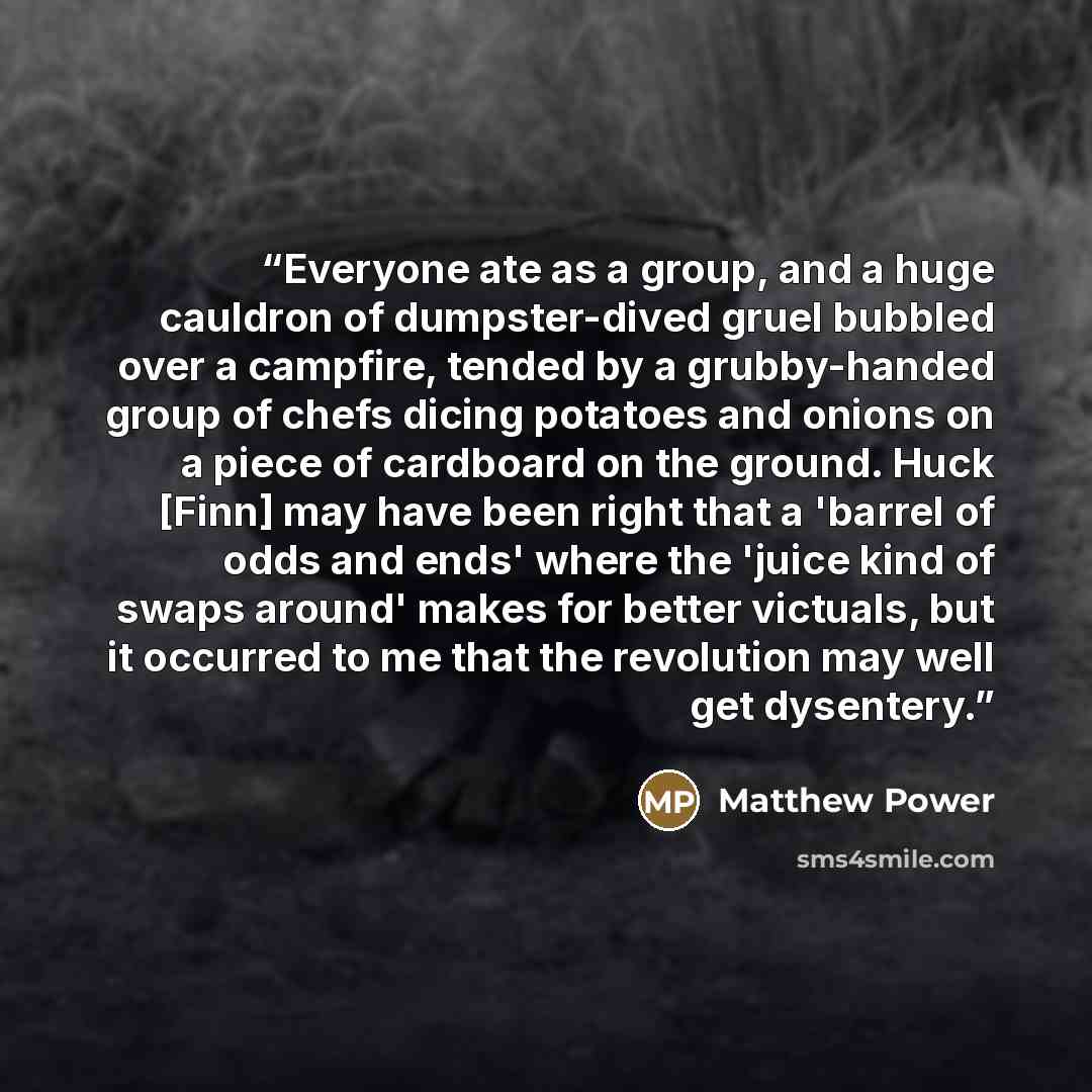 “Everyone ate as a group, and a huge cauldron of dumpster-dived gruel bubbled over a campfire, tended by a grubby-handed group of chefs dicing potatoes and onions on a piece of cardboard on the ground. Huck [Finn] may have been right that a 'barrel of odds and ends' where the 'juice kind of swaps…” quote by Matthew Power