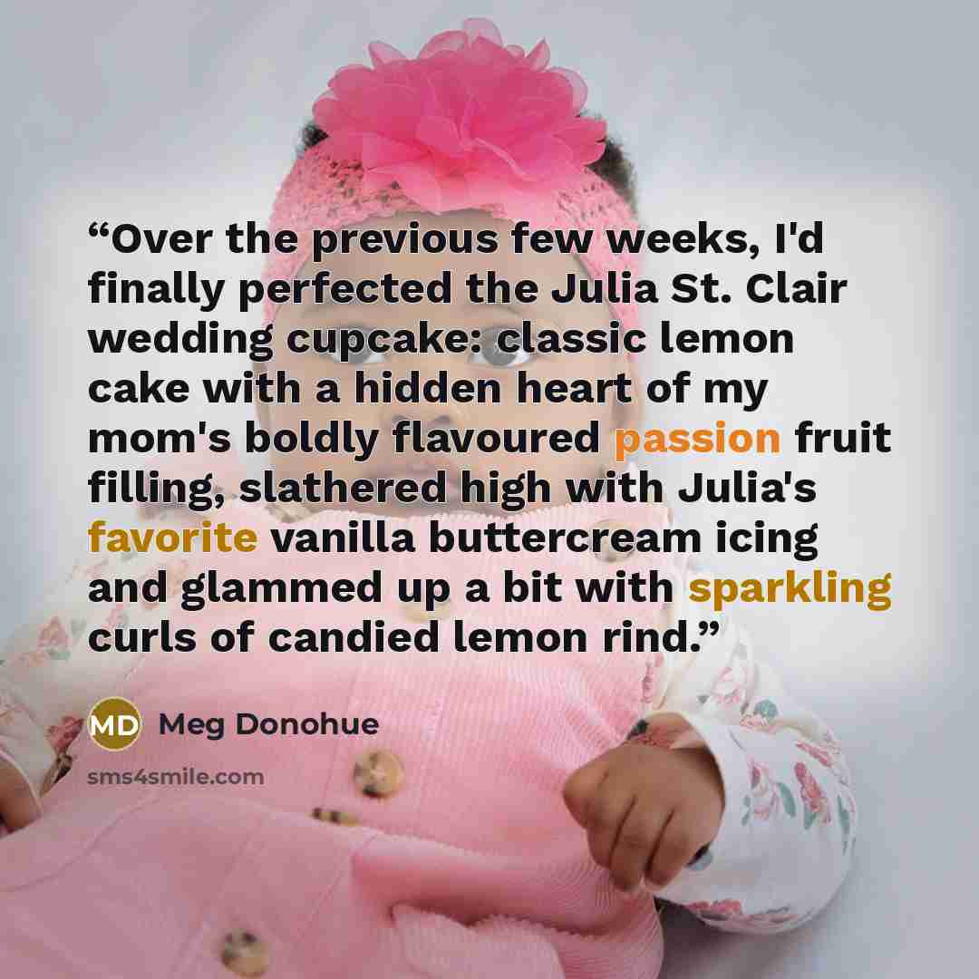 “Over the previous few weeks, I'd finally perfected the Julia St. Clair wedding cupcake: classic lemon cake with a hidden heart of my mom's boldly flavoured passion fruit filling, slathered high with Julia's favorite vanilla buttercream icing and glammed up a bit with sparkling curls of candied…” quote by Meg Donohue