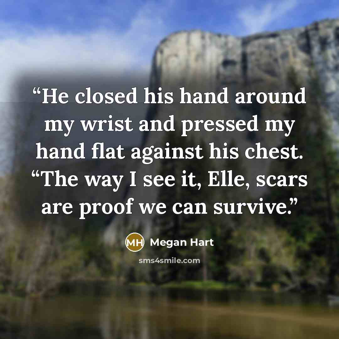 “He closed his hand around my wrist and pressed my hand flat against his chest. “The way I see it, Elle, scars are proof we can survive.” quote by Megan Hart