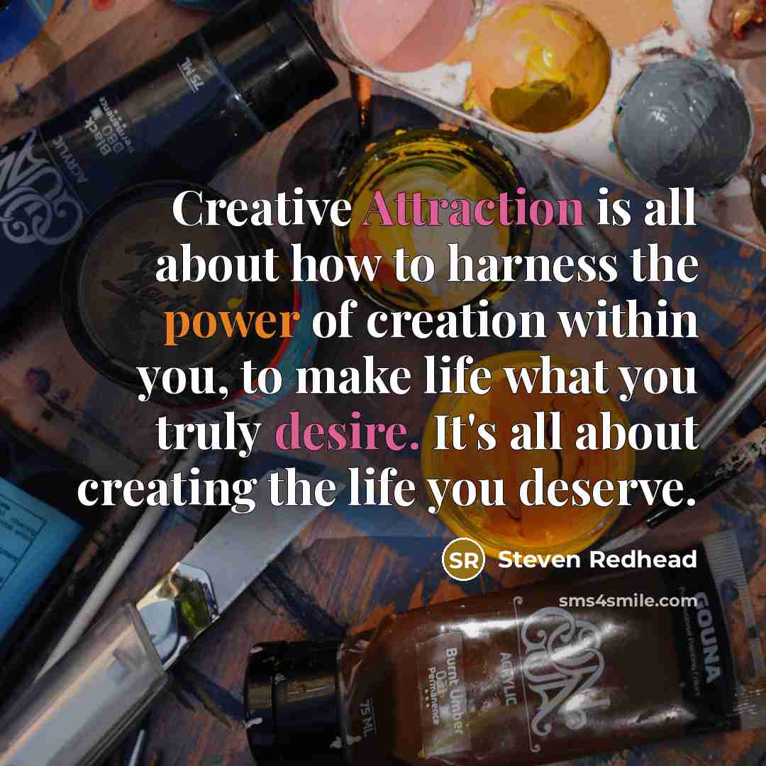 “Creative Attraction is all about how to harness the power of creation within you, to make life what you truly desire. It's all about creating the life you deserve.” quote by Steven Redhead