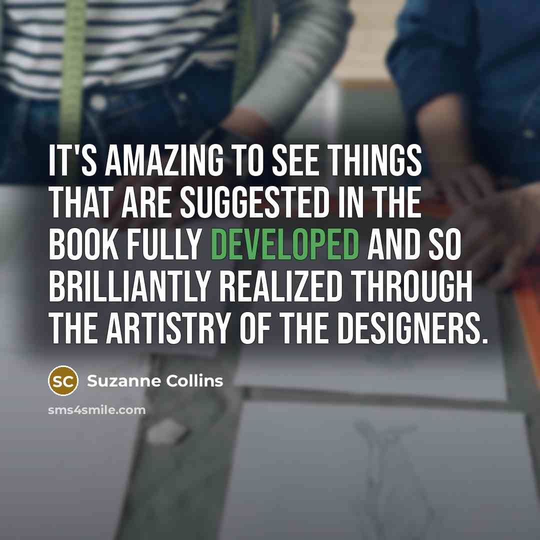 “It's amazing to see things that are suggested in the book fully developed and so brilliantly realized through the artistry of the designers.” quote by Suzanne Collins