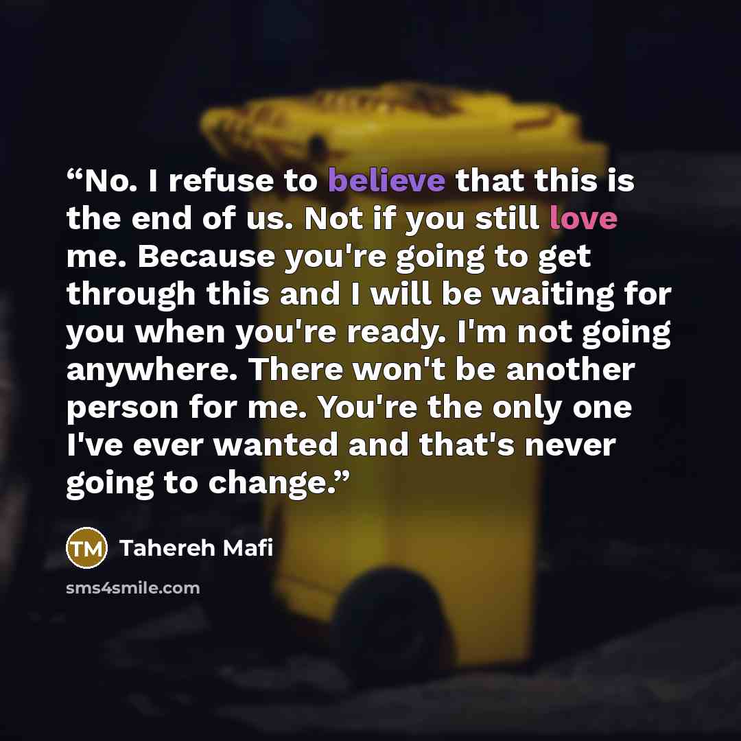 “No. I refuse to believe that this is the end of us. Not if you still love me. Because you're going to get through this and I will be waiting for you when you're ready. I'm not going anywhere. There won't be another person for me. You're the only one I've ever wanted and that's never going to change.” quote by Tahereh Mafi