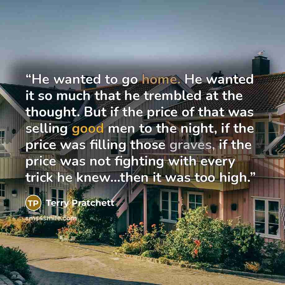 “He wanted to go home. He wanted it so much that he trembled at the thought. But if the price of that was selling good men to the night, if the price was filling those graves, if the price was not fighting with every trick he knew…then it was too high.” quote by Terry Pratchett