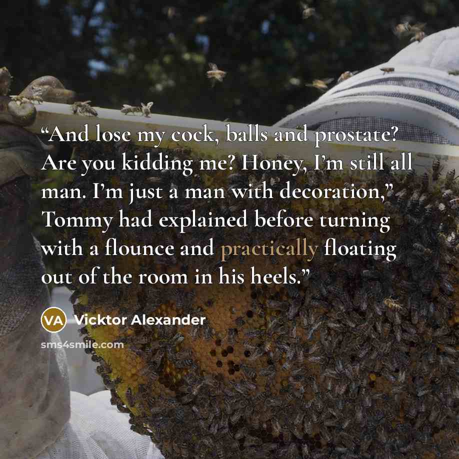 “And lose my cock, balls and prostate? Are you kidding me? Honey, I’m still all man. I’m just a man with decoration,” Tommy had explained before turning with a flounce and practically floating out of the room in his heels.” quote by Vicktor Alexander
