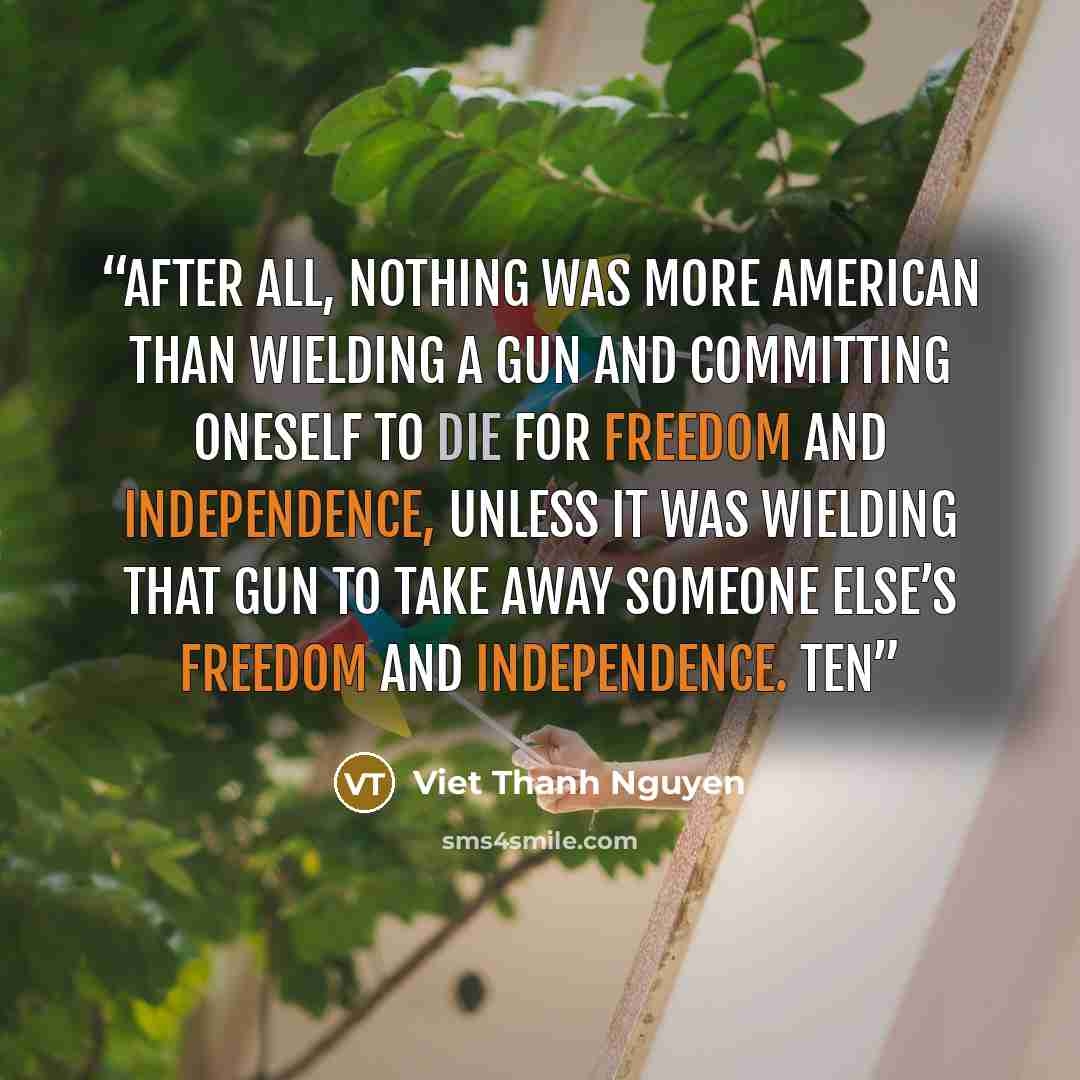 “After all, nothing was more American than wielding a gun and committing oneself to die for freedom and independence, unless it was wielding that gun to take away someone else’s freedom and independence. Ten” quote by Viet Thanh Nguyen