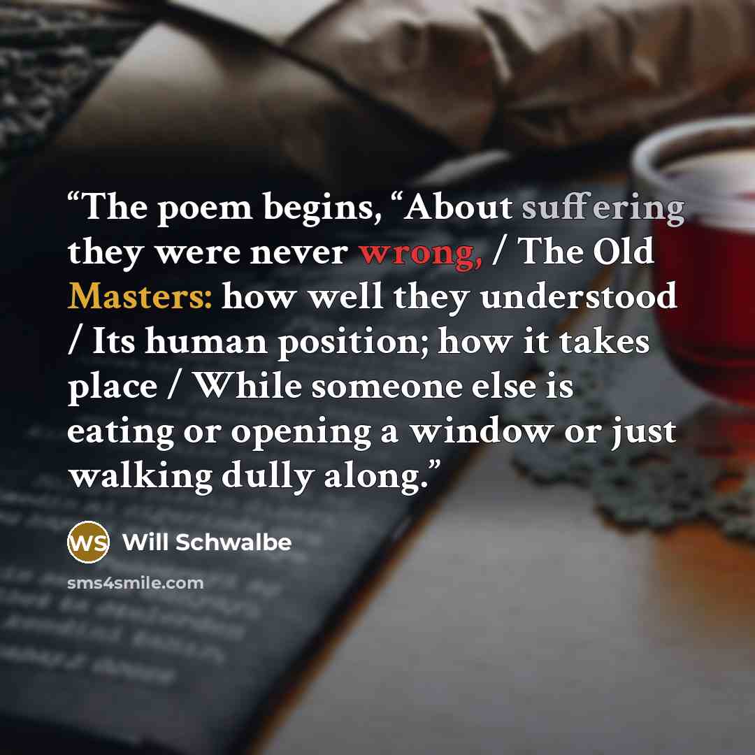 “The poem begins, “About suffering they were never wrong, / The Old Masters: how well they understood / Its human position; how it takes place / While someone else is eating or opening a window or just walking dully along.” quote by Will Schwalbe