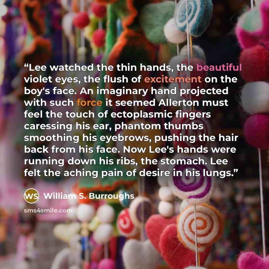 “Lee watched the thin hands, the beautiful violet eyes, the flush of excitement on the boy's face. An imaginary hand projected with such force it seemed Allerton must feel the touch of ectoplasmic fingers caressing his ear, phantom thumbs smoothing his eyebrows, pushing the hair back from his face…” quote by William S. Burroughs