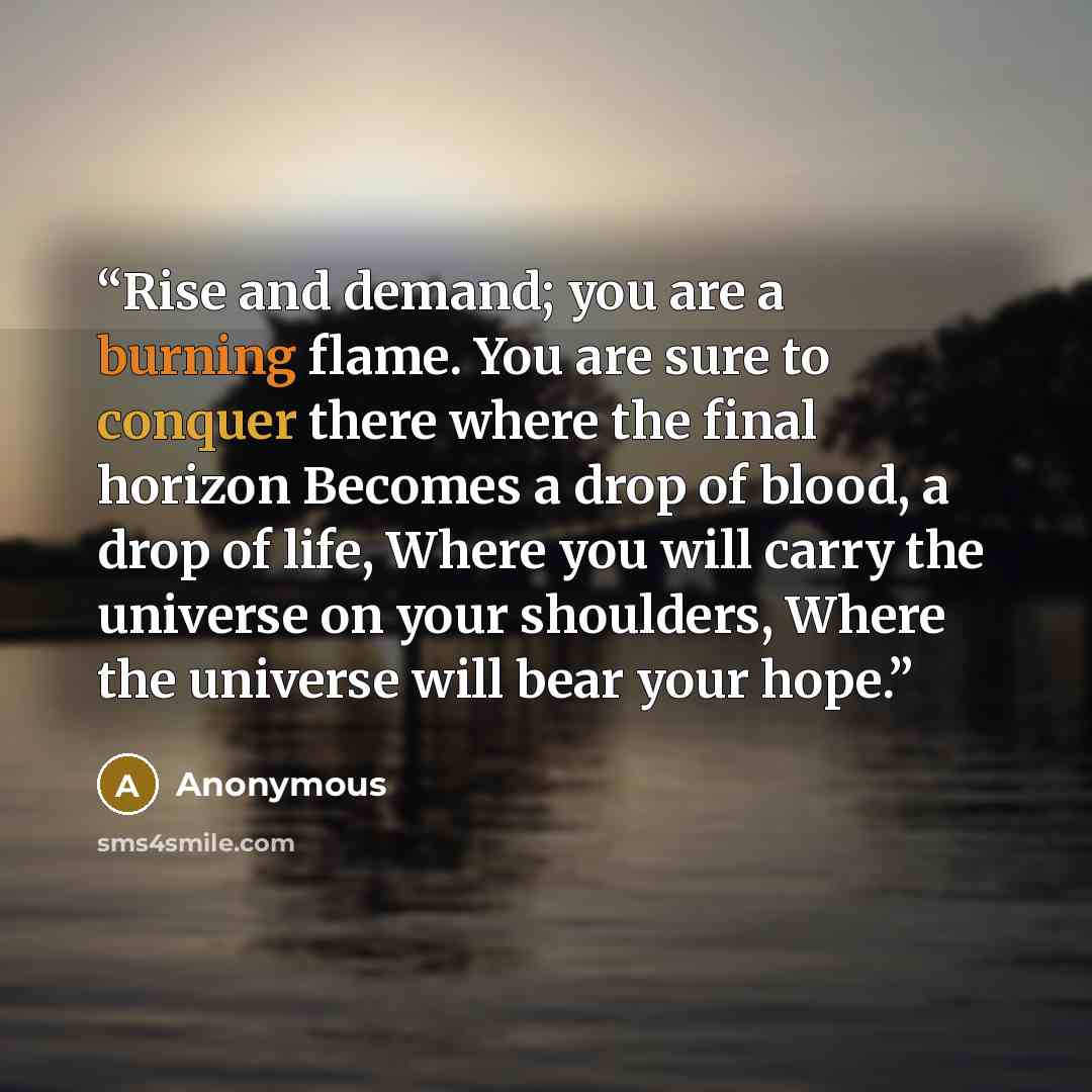 “Rise and demand; you are a burning flame. You are sure to conquer there where the final horizon Becomes a drop of blood, a drop of life, Where you will carry the universe on your shoulders, Where the universe will bear your hope.” quote by Anonymous