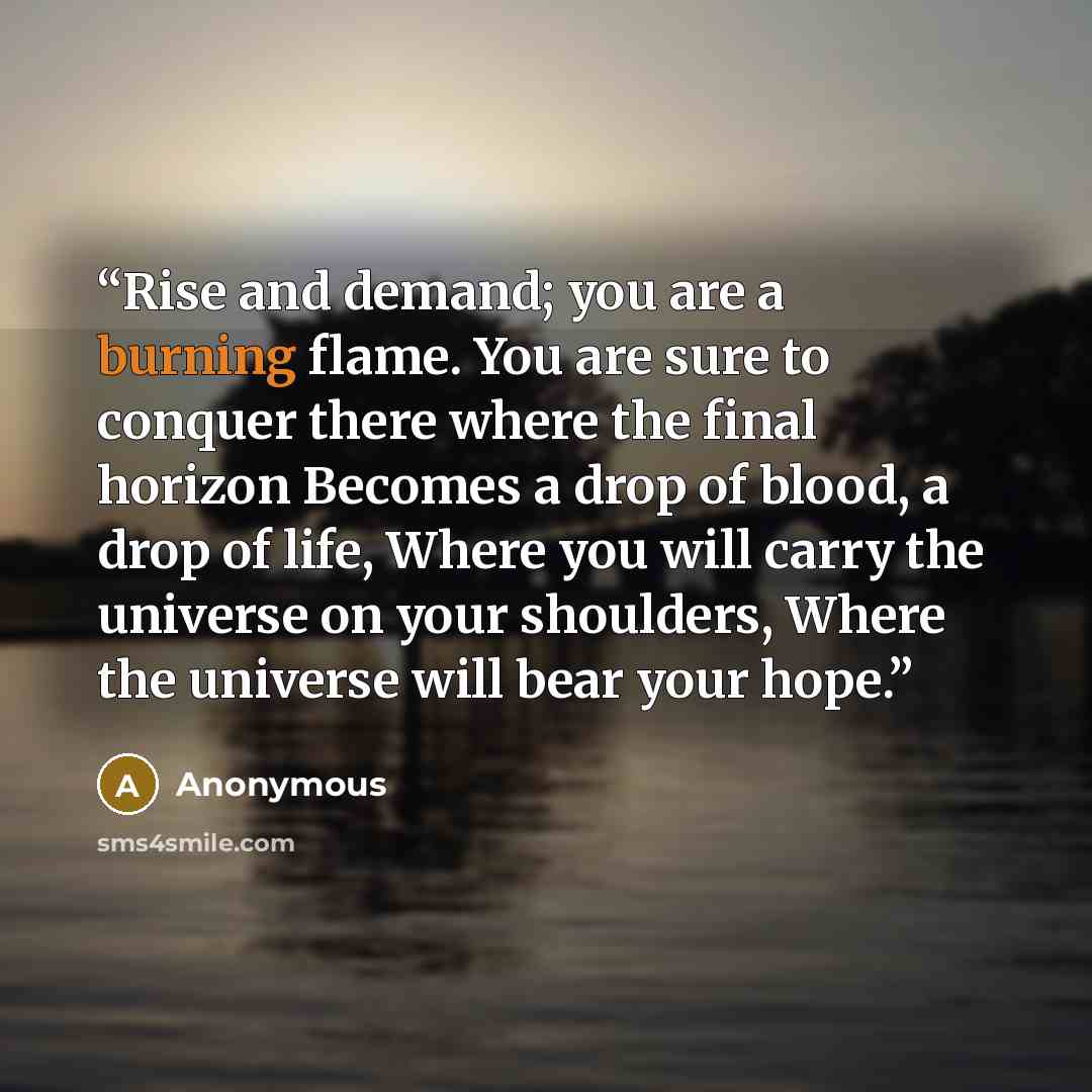 “Rise and demand; you are a burning flame. You are sure to conquer there where the final horizon Becomes a drop of blood, a drop of life, Where you will carry the universe on your shoulders, Where the universe will bear your hope.” quote by Anonymous