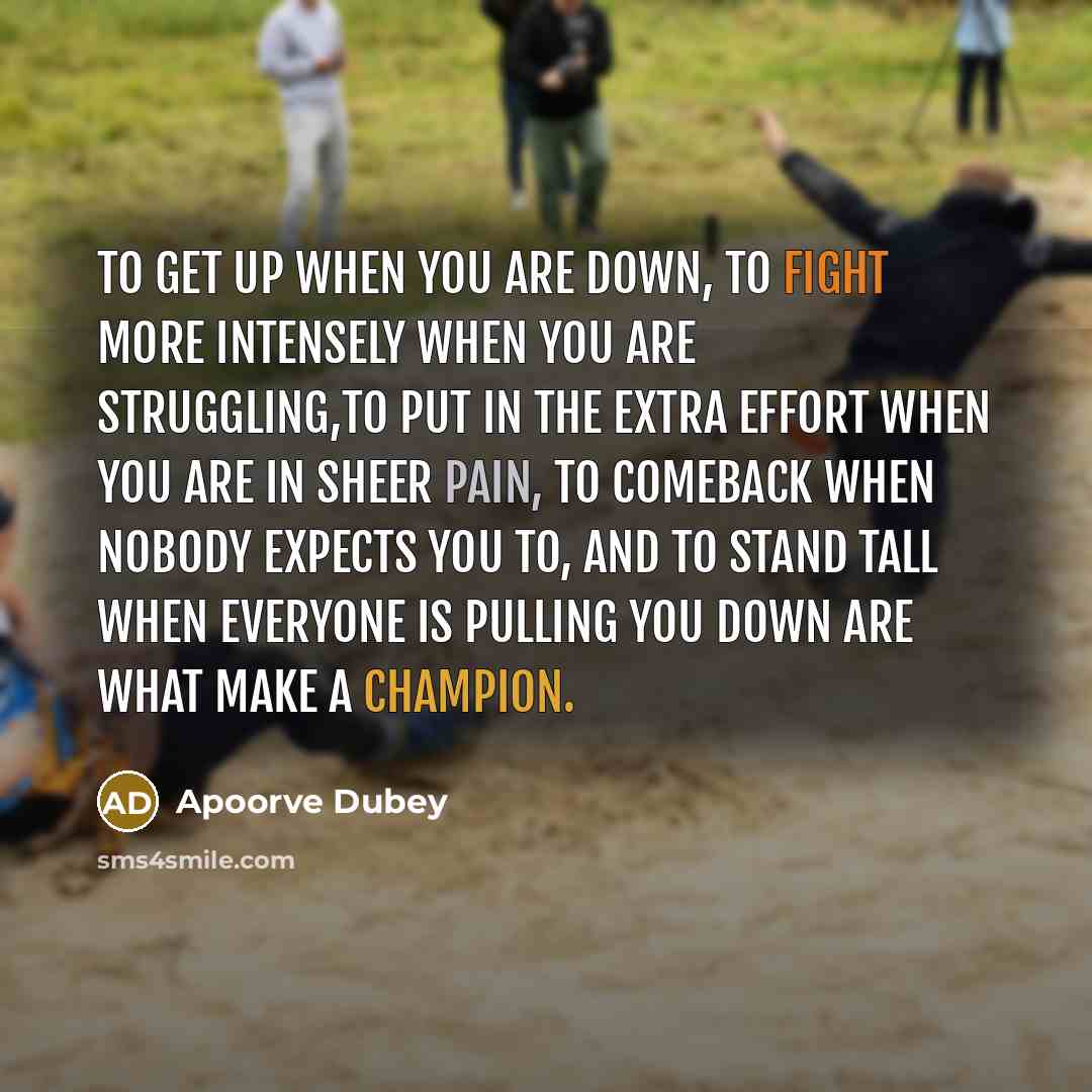 “To get up when you are down, to fight more intensely when you are struggling,to put in the extra effort when you are in sheer pain, to comeback when nobody expects you to, and to stand tall when everyone is pulling you down are what make a champion.” quote by Apoorve Dubey