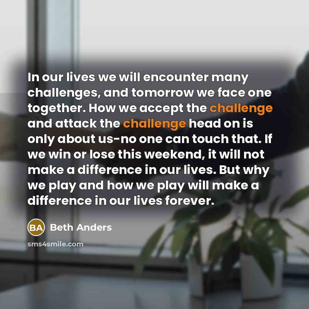 “In our lives we will encounter many challenges, and tomorrow we face one together. How we accept the challenge and attack the challenge head on is only about us-no one can touch that. If we win or lose this weekend, it will not make a difference in our lives. But why we play and how we play will…” quote by Beth Anders