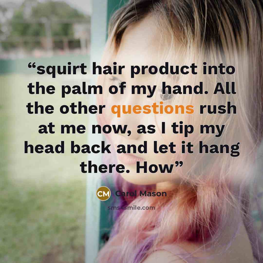“squirt hair product into the palm of my hand. All the other questions rush at me now, as I tip my head back and let it hang there. How” quote by Carol Mason