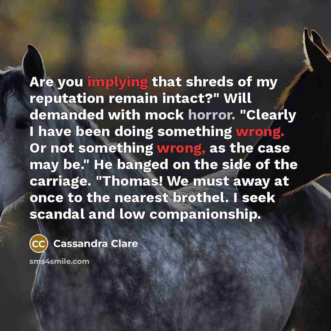“Are you implying that shreds of my reputation remain intact?" Will demanded with mock horror. "Clearly I have been doing something wrong. Or not something wrong, as the case may be." He banged on the side of the carriage. "Thomas! We must away at once to the nearest brothel. I seek scandal and low…” quote by Cassandra Clare