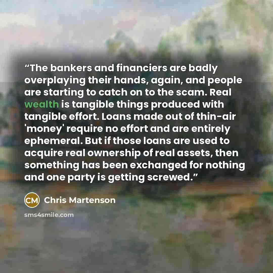 “The bankers and financiers are badly overplaying their hands, again, and people are starting to catch on to the scam. Real wealth is tangible things produced with tangible effort. Loans made out of thin-air 'money' require no effort and are entirely ephemeral. But if those loans are used to…” quote by Chris Martenson