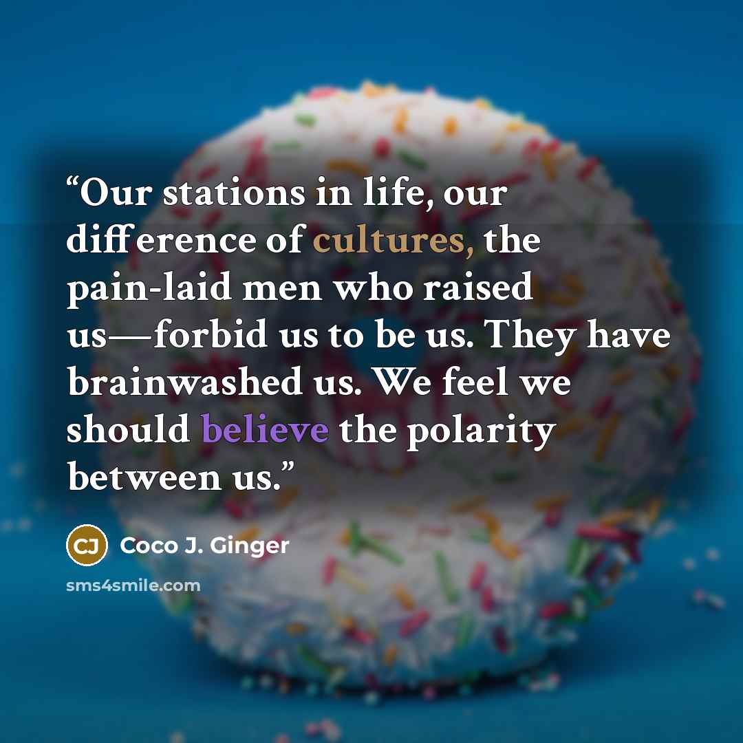 “Our stations in life, our difference of cultures, the pain-laid men who raised us—forbid us to be us. They have brainwashed us. We feel we should believe the polarity between us.” quote by Coco J. Ginger