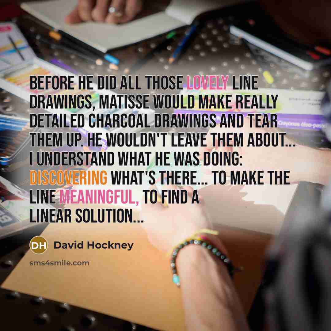 “Before he did all those lovely line drawings, Matisse would make really detailed charcoal drawings and tear them up. He wouldn't leave them about... I understand what he was doing: discovering what's there... to make the line meaningful, to find a linear solution...” quote by David Hockney