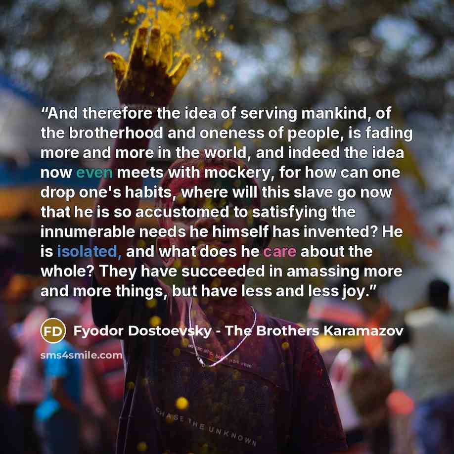 “And therefore the idea of serving mankind, of the brotherhood and oneness of people, is fading more and more in the world, and indeed the idea now even meets with mockery, for how can one drop one's habits, where will this slave go now that he is so accustomed to satisfying the innumerable needs…” quote by Fyodor Dostoevsky - The Brothers Karamazov