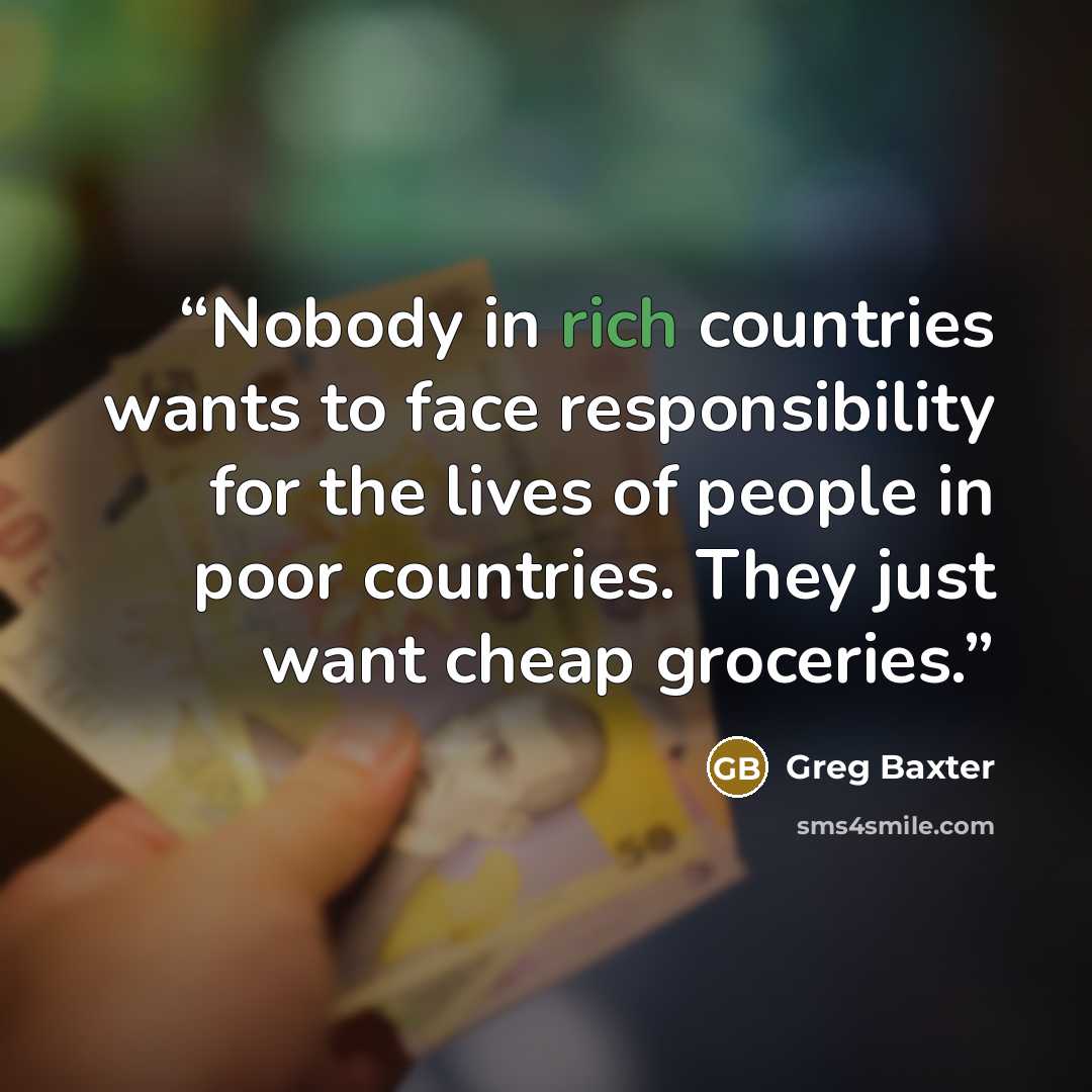 “Nobody in rich countries wants to face responsibility for the lives of people in poor countries. They just want cheap groceries.” quote by Greg Baxter