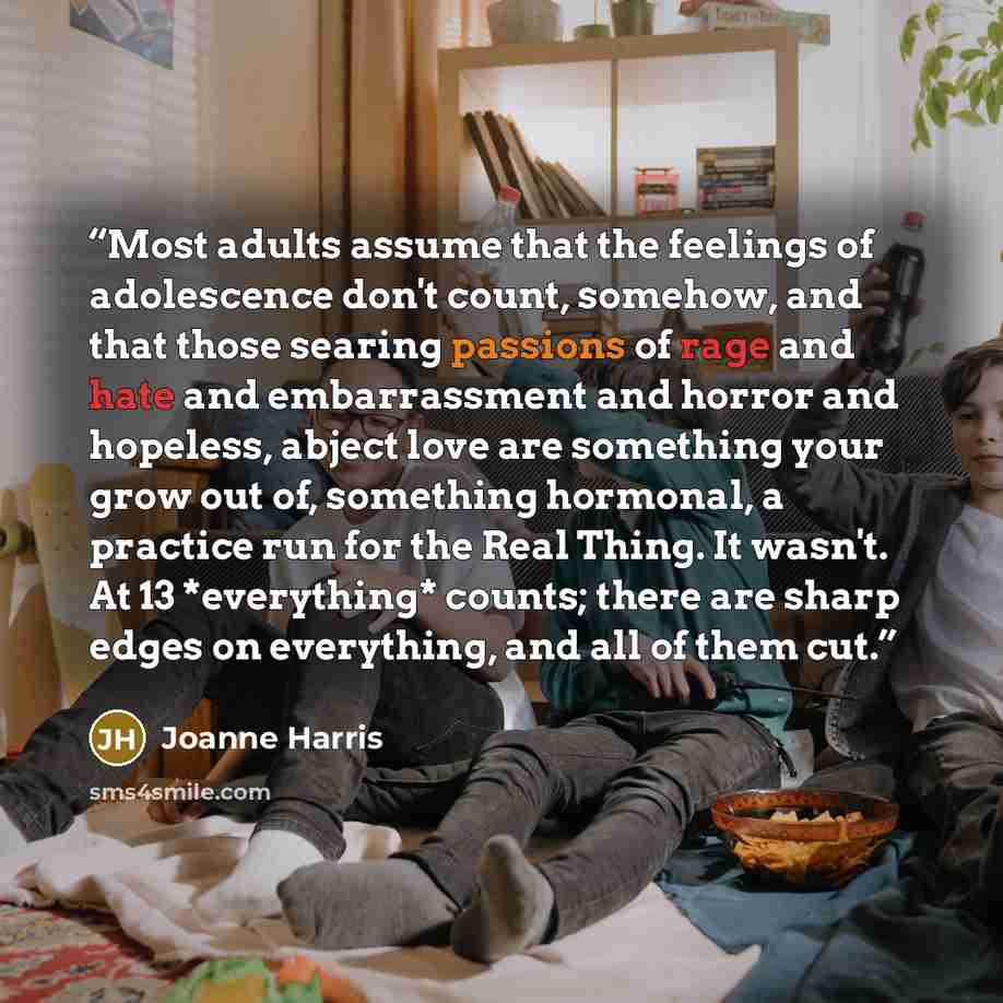 “Most adults assume that the feelings of adolescence don't count, somehow, and that those searing passions of rage and hate and embarrassment and horror and hopeless, abject love are something your grow out of, something hormonal, a practice run for the Real Thing. It wasn't. At 13 *everything*…” quote by Joanne Harris
