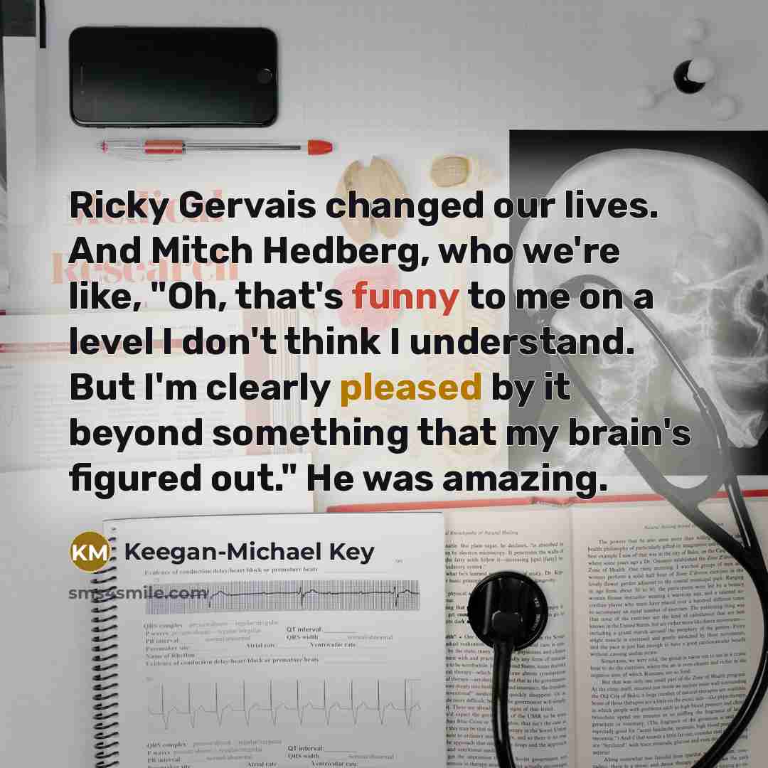 “Ricky Gervais changed our lives. And Mitch Hedberg, who we're like, "Oh, that's funny to me on a level I don't think I understand. But I'm clearly pleased by it beyond something that my brain's figured out." He was amazing.” quote by Keegan-Michael Key