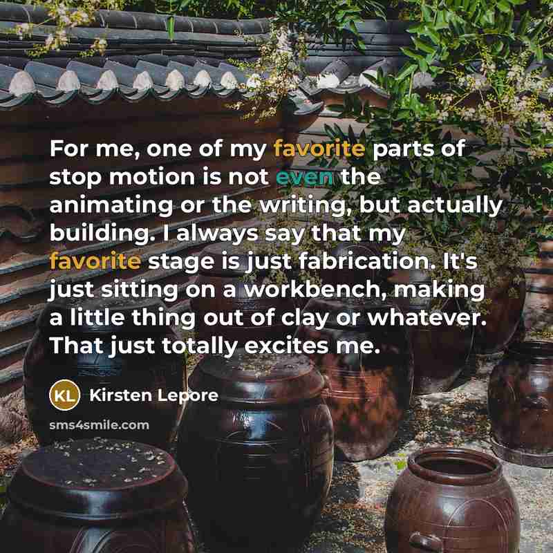 “For me, one of my favorite parts of stop motion is not even the animating or the writing, but actually building. I always say that my favorite stage is just fabrication. It's just sitting on a workbench, making a little thing out of clay or whatever. That just totally excites me.” quote by Kirsten Lepore
