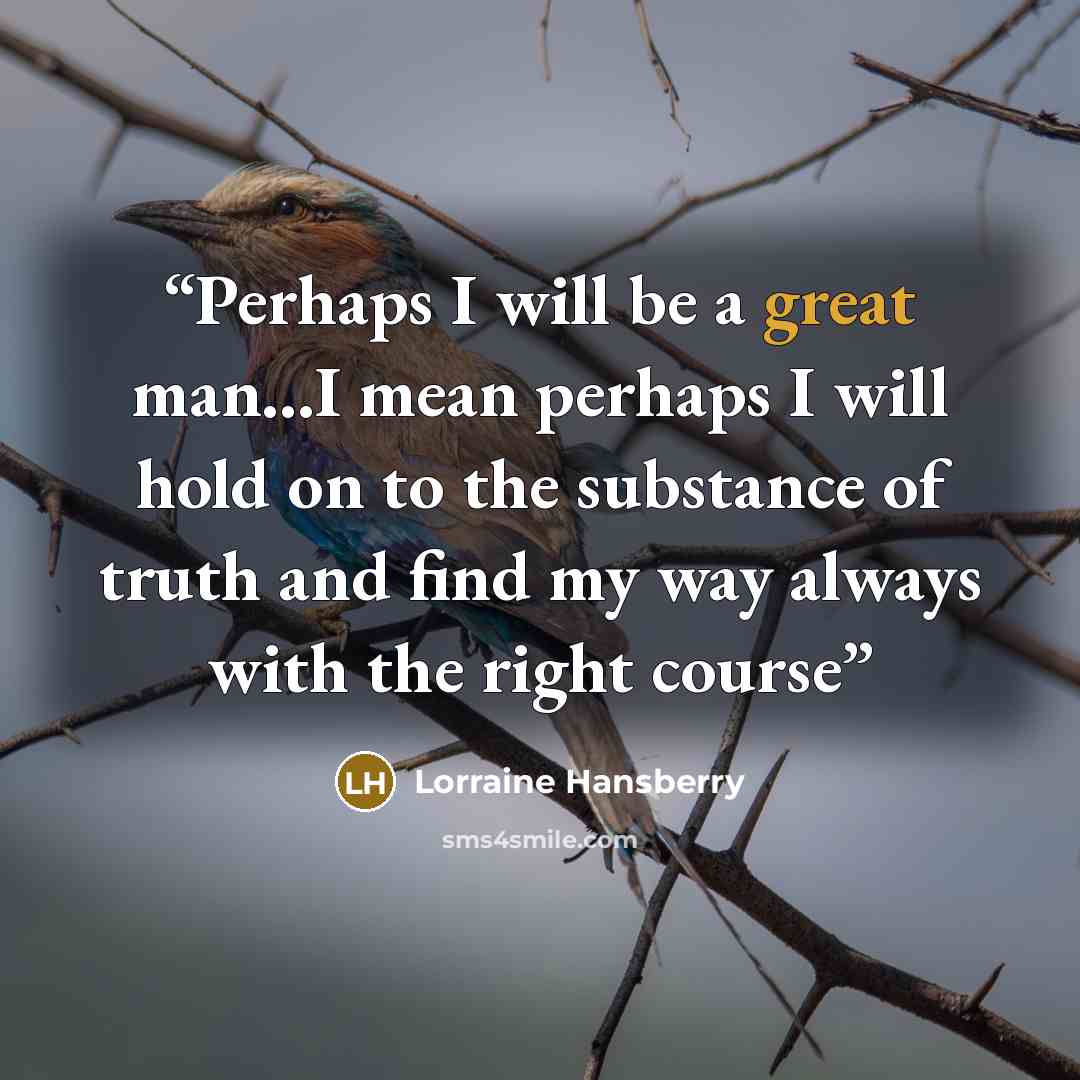“Perhaps I will be a great man...I mean perhaps I will hold on to the substance of truth and find my way always with the right course” quote by Lorraine Hansberry