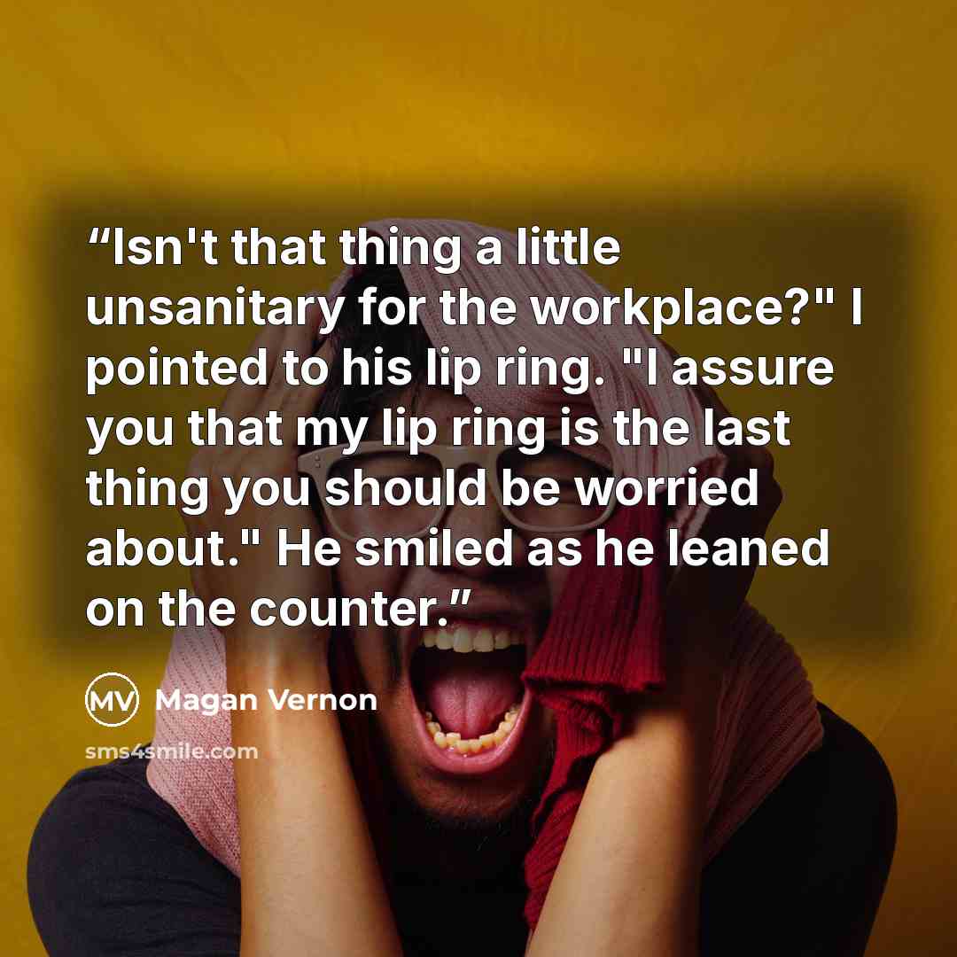 “Isn't that thing a little unsanitary for the workplace?" I pointed to his lip ring. "I assure you that my lip ring is the last thing you should be worried about." He smiled as he leaned on the counter.” quote by Magan Vernon