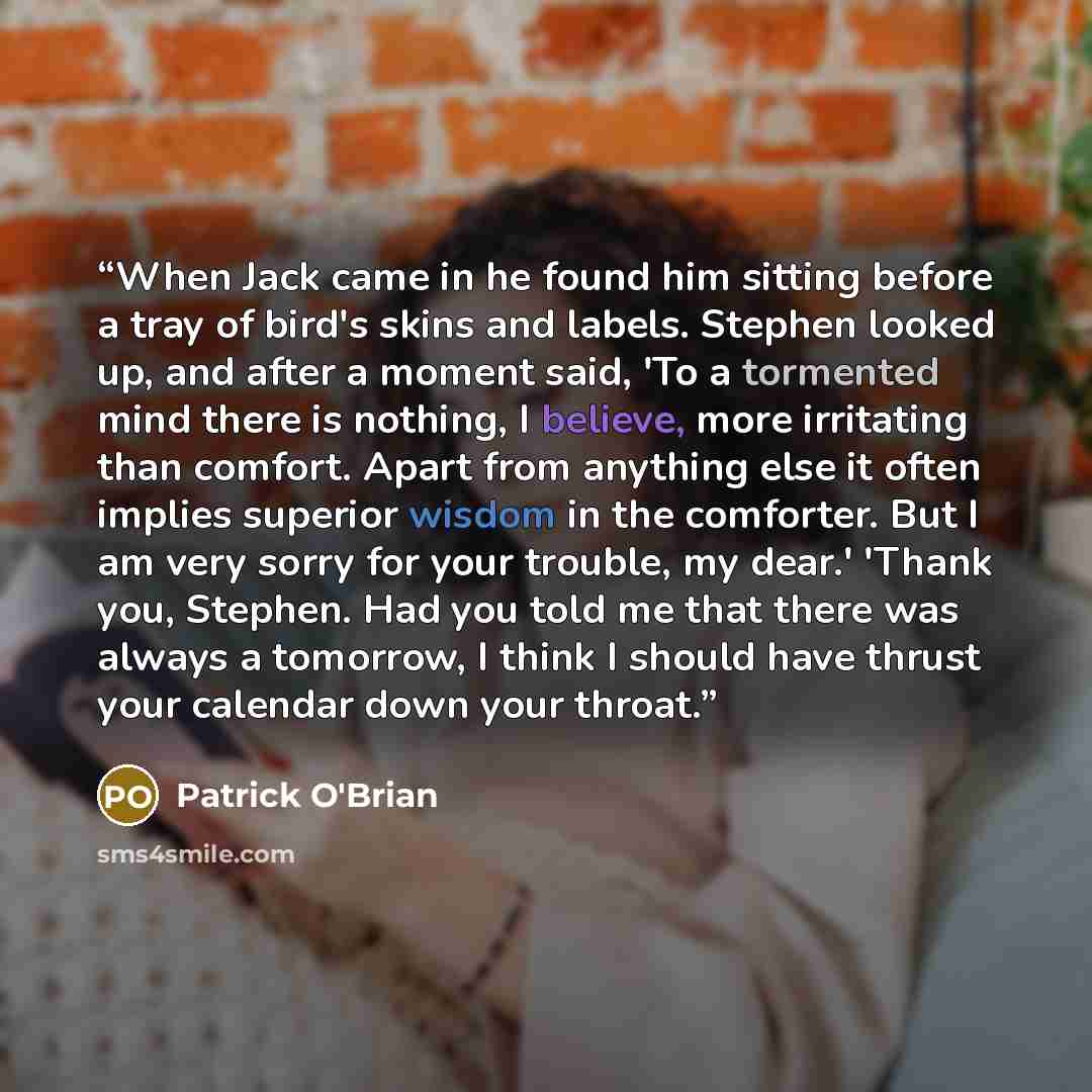 “When Jack came in he found him sitting before a tray of bird's skins and labels. Stephen looked up, and after a moment said, 'To a tormented mind there is nothing, I believe, more irritating than comfort. Apart from anything else it often implies superior wisdom in the comforter. But I am very…” quote by Patrick O'Brian